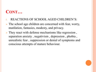 CONT…
5. REACTIONS OF SCHOOL AGED CHILDREN’S:
 The school age children are concerned with fear, worry,
mutilation, fantasies, modesty, and privacy.
 They react with defense mechanisms like regression ,
separation anxiety , negativism , depression , phobia ,
unrealistic fear , suppression or denial of symptoms and
conscious attempts of mature behaviour.
 
