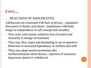 CONT…
6. REACTIONS OF ADOLESCENTS:
Adolescents are concerned with lack of privacy , separation
from peers or family and school , interference with body
image or independence or self concept and sexuality.
 They react with anxiety related to loss of control and
insecurity in strange environment.
 They may show anger and demanding or un co-operative
behaviour or increased dependency on mothers and staff.
 They may adopt mental mechanism like
intellectualization about disease , rejection of treatment ,
depression ,denial or withdrawal.
 