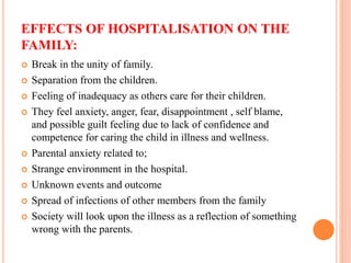 EFFECTS OF HOSPITALISATION ON THE
FAMILY:
 Break in the unity of family.
 Separation from the children.
 Feeling of inadequacy as others care for their children.
 They feel anxiety, anger, fear, disappointment , self blame,
and possible guilt feeling due to lack of confidence and
competence for caring the child in illness and wellness.
 Parental anxiety related to;
 Strange environment in the hospital.
 Unknown events and outcome
 Spread of infections of other members from the family
 Society will look upon the illness as a reflection of something
wrong with the parents.
 