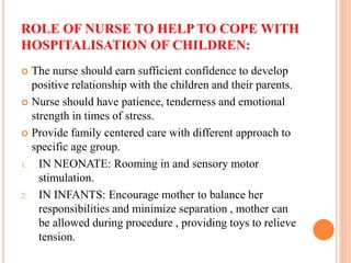 ROLE OF NURSE TO HELP TO COPE WITH
HOSPITALISATION OF CHILDREN:
 The nurse should earn sufficient confidence to develop
positive relationship with the children and their parents.
 Nurse should have patience, tenderness and emotional
strength in times of stress.
 Provide family centered care with different approach to
specific age group.
1. IN NEONATE: Rooming in and sensory motor
stimulation.
2. IN INFANTS: Encourage mother to balance her
responsibilities and minimize separation , mother can
be allowed during procedure , providing toys to relieve
tension.
 