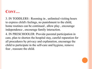 CONT…
3. IN TODDLERS : Rooming in , unlimited visiting hours
to express child's feelings, no punishment to the child,
home routines can be continued , allow play , encourage
independence , encourage family interaction.
4. IN PRESCHOOLER: Provide parental participation in
care, plan to shorten the hospital stay, careful reparation for
all procedures by privacy and explanation, encourage the
child to participate in the self-care and hygiene, remove
fear , reassure the child.
 