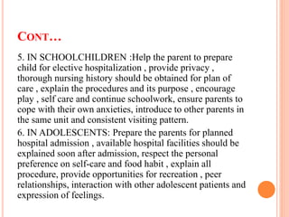 CONT…
5. IN SCHOOLCHILDREN :Help the parent to prepare
child for elective hospitalization , provide privacy ,
thorough nursing history should be obtained for plan of
care , explain the procedures and its purpose , encourage
play , self care and continue schoolwork, ensure parents to
cope with their own anxieties, introduce to other parents in
the same unit and consistent visiting pattern.
6. IN ADOLESCENTS: Prepare the parents for planned
hospital admission , available hospital facilities should be
explained soon after admission, respect the personal
preference on self-care and food habit , explain all
procedure, provide opportunities for recreation , peer
relationships, interaction with other adolescent patients and
expression of feelings.
 