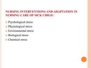 NURSING INTERVENTIONS AND ADAPTATION IN
NURSING CARE OF SICK CHILD :
 Psychological stress
 Physiological stress
 Environmental stress
 Biological stress
 Chemical stress
 