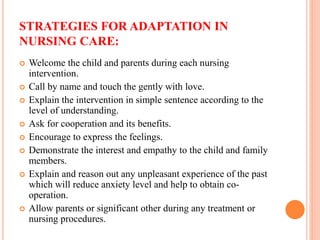 STRATEGIES FOR ADAPTATION IN
NURSING CARE:
 Welcome the child and parents during each nursing
intervention.
 Call by name and touch the gently with love.
 Explain the intervention in simple sentence according to the
level of understanding.
 Ask for cooperation and its benefits.
 Encourage to express the feelings.
 Demonstrate the interest and empathy to the child and family
members.
 Explain and reason out any unpleasant experience of the past
which will reduce anxiety level and help to obtain co-
operation.
 Allow parents or significant other during any treatment or
nursing procedures.
 