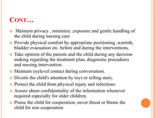 CONT…
 Maintain privacy , minimize ,exposure and gentle handling of
the child during nursing care
 Provide physical comfort by appropriate positioning ,warmth,
bladder evacuation etc. before and during the interventions.
 Take opinion of the parents and the child during any decision
making regarding the treatment plan, diagnostic procedures
and nursing intervention.
 Maintain eyelevel contact during conversation.
 Diverts the child's attention by toys or telling story.
 Protect the child from physical injury and infections.
 Assure about confidentiality of the information whenever
required especially for older children.
 Praise the child for cooperation, never threat or blame the
child for non cooperation
 