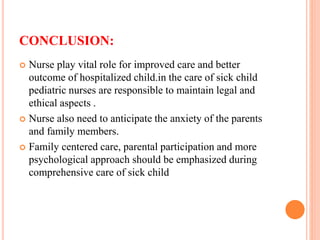 CONCLUSION:
 Nurse play vital role for improved care and better
outcome of hospitalized child.in the care of sick child
pediatric nurses are responsible to maintain legal and
ethical aspects .
 Nurse also need to anticipate the anxiety of the parents
and family members.
 Family centered care, parental participation and more
psychological approach should be emphasized during
comprehensive care of sick child
 