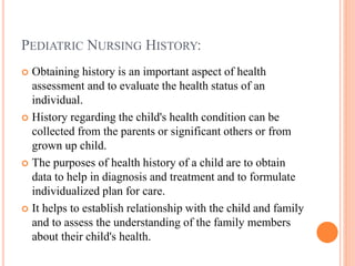 PEDIATRIC NURSING HISTORY:
 Obtaining history is an important aspect of health
assessment and to evaluate the health status of an
individual.
 History regarding the child's health condition can be
collected from the parents or significant others or from
grown up child.
 The purposes of health history of a child are to obtain
data to help in diagnosis and treatment and to formulate
individualized plan for care.
 It helps to establish relationship with the child and family
and to assess the understanding of the family members
about their child's health.
 