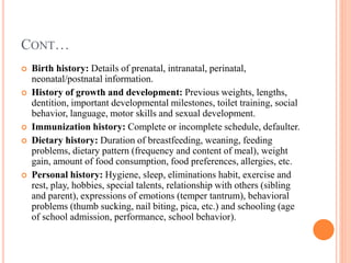 CONT…
 Birth history: Details of prenatal, intranatal, perinatal,
neonatal/postnatal information.
 History of growth and development: Previous weights, lengths,
dentition, important developmental milestones, toilet training, social
behavior, language, motor skills and sexual development.
 Immunization history: Complete or incomplete schedule, defaulter.
 Dietary history: Duration of breastfeeding, weaning, feeding
problems, dietary pattern (frequency and content of meal), weight
gain, amount of food consumption, food preferences, allergies, etc.
 Personal history: Hygiene, sleep, eliminations habit, exercise and
rest, play, hobbies, special talents, relationship with others (sibling
and parent), expressions of emotions (temper tantrum), behavioral
problems (thumb sucking, nail biting, pica, etc.) and schooling (age
of school admission, performance, school behavior).
 