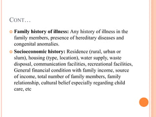 CONT…
 Family history of illness: Any history of illness in the
family members, presence of hereditary diseases and
congenital anomalies.
 Socioeconomic history: Residence (rural, urban or
slum), housing (type, location), water supply, waste
disposal, communication facilities, recreational facilities,
General financial condition with family income, source
of income, total number of family members, family
relationship, cultural belief especially regarding child
care, etc
 