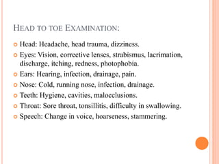 HEAD TO TOE EXAMINATION:
 Head: Headache, head trauma, dizziness.
 Eyes: Vision, corrective lenses, strabismus, lacrimation,
discharge, itching, redness, photophobia.
 Ears: Hearing, infection, drainage, pain.
 Nose: Cold, running nose, infection, drainage.
 Teeth: Hygiene, cavities, malocclusions.
 Throat: Sore throat, tonsillitis, difficulty in swallowing.
 Speech: Change in voice, hoarseness, stammering.
 