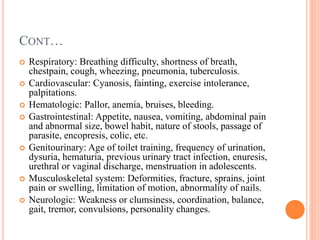 CONT…
 Respiratory: Breathing difficulty, shortness of breath,
chestpain, cough, wheezing, pneumonia, tuberculosis.
 Cardiovascular: Cyanosis, fainting, exercise intolerance,
palpitations.
 Hematologic: Pallor, anemia, bruises, bleeding.
 Gastrointestinal: Appetite, nausea, vomiting, abdominal pain
and abnormal size, bowel habit, nature of stools, passage of
parasite, encopresis, colic, etc.
 Genitourinary: Age of toilet training, frequency of urination,
dysuria, hematuria, previous urinary tract infection, enuresis,
urethral or vaginal discharge, menstruation in adolescents.
 Musculoskeletal system: Deformities, fracture, sprains, joint
pain or swelling, limitation of motion, abnormality of nails.
 Neurologic: Weakness or clumsiness, coordination, balance,
gait, tremor, convulsions, personality changes.
 