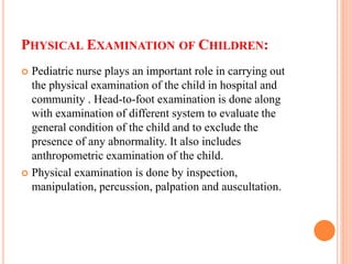 PHYSICAL EXAMINATION OF CHILDREN:
 Pediatric nurse plays an important role in carrying out
the physical examination of the child in hospital and
community . Head-to-foot examination is done along
with examination of different system to evaluate the
general condition of the child and to exclude the
presence of any abnormality. It also includes
anthropometric examination of the child.
 Physical examination is done by inspection,
manipulation, percussion, palpation and auscultation.
 