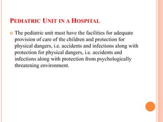 PEDIATRIC UNIT IN A HOSPITAL
 The pediatric unit must have the facilities for adequate
provision of care of the children and protection for
physical dangers, i.e. accidents and infections along with
protection for physical dangers, i.e. accidents and
infections along with protection from psychologically
threatening environment.
 