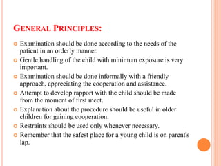 GENERAL PRINCIPLES:
 Examination should be done according to the needs of the
patient in an orderly manner.
 Gentle handling of the child with minimum exposure is very
important.
 Examination should be done informally with a friendly
approach, appreciating the cooperation and assistance.
 Attempt to develop rapport with the child should be made
from the moment of first meet.
 Explanation about the procedure should be useful in older
children for gaining cooperation.
 Restraints should be used only whenever necessary.
 Remember that the safest place for a young child is on parent's
lap.
 