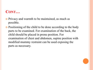 CONT…
 Privacy and warmth to be maintained, as much as
possible.
 Positioning of the child to be done according to the body
parts to be examined. For examination of the back, the
child should be placed in prone position. For
examination of chest and abdomen, supine position with
modified mummy restraint can be used exposing the
parts as necessary.
 