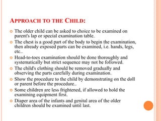 APPROACH TO THE CHILD:
 The older child can be asked to choice to be examined on
parent's lap or special examination table.
 The chest is a good part of the body to begin the examination,
then already exposed parts can be examined, i.e. hands, legs,
etc..
 Head-to-toes examination should be done thoroughly and
systematically but strict sequence may not be followed.
 The child's clothing should be removed gradually and
observing the parts carefully during examination.
 Show the procedure to the child by demonstrating on the doll
or parent before the procedure..
 Some children are less frightened, if allowed to hold the
examining equipment first.
 Diaper area of the infants and genital area of the older
children should be examined until last.
 