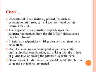 CONT…
 Uncomfortable and irritating procedures such as
examination of throat, ear and rectum should be left
towards the end.
 The sequence of examination depends upon the
cooperation received from the child. No rigid sequence
may be followed.
 In irritated and panicky child, prolonged examination to
be avoided.
 Useful distractions to be adopted to gain cooperation
during physical examination, e.g. talking with the infants
or giving toys or having the parents play with them.
 Obtain as much information as possible while the child is
calm and not feeling threatened.
 