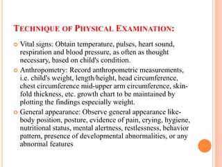TECHNIQUE OF PHYSICAL EXAMINATION:
 Vital signs: Obtain temperature, pulses, heart sound,
respiration and blood pressure, as often as thought
necessary, based on child's condition.
 Anthropometry: Record anthropometric measurements,
i.e. child's weight, length/height, head circumference,
chest circumference mid-upper arm circumference, skin-
fold thickness, etc. growth chart to be maintained by
plotting the findings especially weight.
 General appearance: Observe general appearance like-
body position, posture, evidence of pain, crying, hygiene,
nutritional status, mental alertness, restlessness, behavior
pattern, presence of developmental abnormalities, or any
abnormal features
 