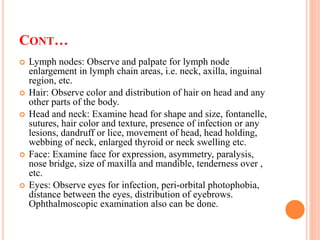 CONT…
 Lymph nodes: Observe and palpate for lymph node
enlargement in lymph chain areas, i.e. neck, axilla, inguinal
region, etc.
 Hair: Observe color and distribution of hair on head and any
other parts of the body.
 Head and neck: Examine head for shape and size, fontanelle,
sutures, hair color and texture, presence of infection or any
lesions, dandruff or lice, movement of head, head holding,
webbing of neck, enlarged thyroid or neck swelling etc.
 Face: Examine face for expression, asymmetry, paralysis,
nose bridge, size of maxilla and mandible, tenderness over ,
etc.
 Eyes: Observe eyes for infection, peri-orbital photophobia,
distance between the eyes, distribution of eyebrows.
Ophthalmoscopic examination also can be done.
 