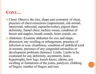 CONT…
 Chest: Observe the size, shape and symmetry of chest,
presence of chest retractions (suprasternal, sub sternal,
intercostal, subcostal, supraclavicular), pigeon chest
deformity, funnel chest, rachitic rosary, condition of
breast and nipples, breath sounds, heart sounds, etc.
 Abdomen: Examine abdomen for size and shape,
distension, any swelling or enlargement, presence of
infection or scar, cleanliness, condition of umbilical cord
in neonate, presence of any congenital anomalies or
development problems (hernias). Limbs: Limbs to be
examined for any deformity, asymmetry, hemi-
hypertrophy, bow legs, knock-knees, edema, any
swelling or limitations of the joints, paralysis, clubbing
of fingers, number of fingers and toes.
 