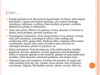 CONT…
 Female genitalia to be observed for hypertrophy of clitoris, labia majora
and minora, vaginal and urethral openings, any vaginal discharge,
cleanliness, infections, swelling of peri-urethral or greater vestibular
(Bartholin's) glands in adolescents.
 Anus and rectum: Observe for patency of anus, presence of fissures or
fistula, rectal prolapse, perianal erythema, etc.
 Neurological examination: Note characteristics of cry, posture of head,
neck and extremities, neurological reflexes (like sucking and
swallowing reflex, grasp reflex, blinking reflex, stepping reflex) motor
coordination, muscle tone, sense of touch or pain, presence of
meningeal irritation, paresis or paralysis, etc.
 Behavioral pattern: Note the behavior of the child (whether irritable,
depressed, nervous, apathetic, excited, aggressive and disobedient)
ability to respond, aptitude to the situation, attitude towards health team
members, habit disorders, emotional problems, and mental status.
 Abnormal signs and symptoms: Examine for presence of cough and
cold, bleeding from any site, vomitus, loose motion, lack of hygiene,
convulsions, oliguria, full bladder, anemia, edema, wound, ulcer, etc.
 