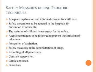 SAFETY MEASURES DURING PEDIATRIC
TECHNIQUES:
 Adequate explanation and informed consent for child care.
 Safety precautions to be adopted in the hospitals for
prevention of accidents.
 The restraint of children is necessary for the safety.
 Aseptic techniques to be followed to prevent transmission of
infections.
 Prevention of aspiration.
 Safety measures in the administration of drugs.
 Recording of all procedures.
 Constant supervision.
 Gentle approach.
 Guidelines
 