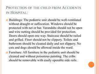 PROTECTION OF THE CHILD FROM ACCIDENTS
IN HOSPITAL:
 Buildings: The pediatric unit should be well-ventilated
without draught or suffocation. Windows should be
protected with net or bar. Varandahs should not be open
and wire netting should be provided for protection.
Doors should open one way. Staircase should be railed
and grilled. Floor should not be slippery. Toilets and
bathroom should be cleaned daily and not slippery. No
cats and dogs should be allowed inside the ward.
 Furniture: All furniture in the pediatric unit should be
cleaned and without poisonous painting. The cribs
should be removable with easily operable side rails.
 