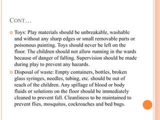 CONT…
 Toys: Play materials should be unbreakable, washable
and without any sharp edges or small removable parts or
poisonous painting. Toys should never be left on the
floor. The children should not allow running in the wards
because of danger of falling. Supervision should be made
during play to prevent any hazards.
 Disposal of waste: Empty containers, bottles, broken
glass syringes, needles, tubing, etc. should be out of
reach of the children. Any spillage of blood or body
fluids or solutions on the floor should be immediately
cleaned to prevent fall. Cleanliness to be maintained to
prevent flies, mosquitos, cockroaches and bed bugs.
 