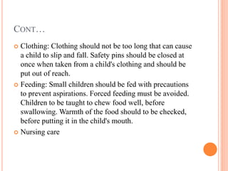 CONT…
 Clothing: Clothing should not be too long that can cause
a child to slip and fall. Safety pins should be closed at
once when taken from a child's clothing and should be
put out of reach.
 Feeding: Small children should be fed with precautions
to prevent aspirations. Forced feeding must be avoided.
Children to be taught to chew food well, before
swallowing. Warmth of the food should to be checked,
before putting it in the child's mouth.
 Nursing care
 