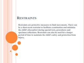 RESTRAINTS
Restraints are protective measures to limit movements. There can
be a short-term restraint to facilitate examination and minimize
the child's discomfort during special tests, procedures and
specimen collections. Restraints can also be used for a longer
period of time to maintain the child's safety and protection from
injury.
 