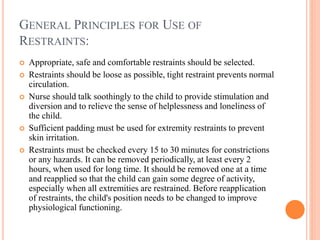 GENERAL PRINCIPLES FOR USE OF
RESTRAINTS:
 Appropriate, safe and comfortable restraints should be selected.
 Restraints should be loose as possible, tight restraint prevents normal
circulation.
 Nurse should talk soothingly to the child to provide stimulation and
diversion and to relieve the sense of helplessness and loneliness of
the child.
 Sufficient padding must be used for extremity restraints to prevent
skin irritation.
 Restraints must be checked every 15 to 30 minutes for constrictions
or any hazards. It can be removed periodically, at least every 2
hours, when used for long time. It should be removed one at a time
and reapplied so that the child can gain some degree of activity,
especially when all extremities are restrained. Before reapplication
of restraints, the child's position needs to be changed to improve
physiological functioning.
 