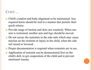 CONT…
 Child's comfort and body alignment to be maintained. Any
required knots should be tied in a manner that permits their
quick release.
 Provide range of motion and skin care routinely. When one
arm is restrained, another arm and legs should be moved.
 Do not secure the restraints to the side rails which may cause
traction on the restraint or injury to the child, when the side
rail raised or lowered .
 Proper documentation is required when restraints are in use.
 Application of restraint can be demonstrated first on the
child's doll, to get cooperation of the child and to prevent
emotional trauma.
 