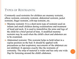 TYPES OF RESTRAINTS:
Commonly used restraints for children are mummy restraint,
elbow restraint, extremity restraint, abdominal restraint, jacket
restraint, finger restraint, crib-top restraint, etc.
 Mummy restraint: It is a short-term type of restraint used on
infants and small children during examinations and treatment
of head and neck. It is used to immobilize the arms and legs of
the child for a brief period of time. A modified mummy
restraint may be used when the child's chest and abdomen are
to be examined.
 Abdominal restraint: This restraint helps to hold infant in a
supine position on the bed. It should be applied with
precautions so that respiratory movements of the abdomen are
not inhibited. It operates exactly like the restraints of
extremity. The strip of material is wider and has only one wide
flap for fastening around the child's abdomen.
 