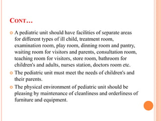 CONT…
 A pediatric unit should have facilities of separate areas
for different types of ill child, treatment room,
examination room, play room, dinning room and pantry,
waiting room for visitors and parents, consultation room,
teaching room for visitors, store room, bathroom for
children's and adults, nurses station, doctors room etc.
 The pediatric unit must meet the needs of children's and
their parents.
 The physical environment of pediatric unit should be
pleasing by maintenance of cleanliness and orderliness of
furniture and equipment.
 