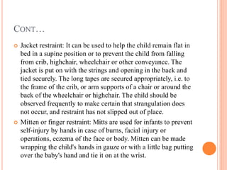 CONT…
 Jacket restraint: It can be used to help the child remain flat in
bed in a supine position or to prevent the child from falling
from crib, highchair, wheelchair or other conveyance. The
jacket is put on with the strings and opening in the back and
tied securely. The long tapes are secured appropriately, i.e. to
the frame of the crib, or arm supports of a chair or around the
back of the wheelchair or highchair. The child should be
observed frequently to make certain that strangulation does
not occur, and restraint has not slipped out of place.
 Mitten or finger restraint: Mitts are used for infants to prevent
self-injury by hands in case of burns, facial injury or
operations, eczema of the face or body. Mitten can be made
wrapping the child's hands in gauze or with a little bag putting
over the baby's hand and tie it on at the wrist.
 