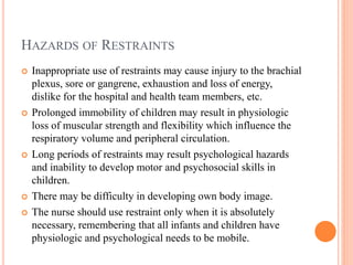 HAZARDS OF RESTRAINTS
 Inappropriate use of restraints may cause injury to the brachial
plexus, sore or gangrene, exhaustion and loss of energy,
dislike for the hospital and health team members, etc.
 Prolonged immobility of children may result in physiologic
loss of muscular strength and flexibility which influence the
respiratory volume and peripheral circulation.
 Long periods of restraints may result psychological hazards
and inability to develop motor and psychosocial skills in
children.
 There may be difficulty in developing own body image.
 The nurse should use restraint only when it is absolutely
necessary, remembering that all infants and children have
physiologic and psychological needs to be mobile.
 