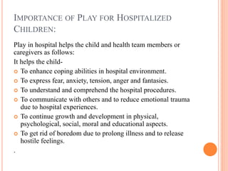 IMPORTANCE OF PLAY FOR HOSPITALIZED
CHILDREN:
Play in hospital helps the child and health team members or
caregivers as follows:
It helps the child-
 To enhance coping abilities in hospital environment.
 To express fear, anxiety, tension, anger and fantasies.
 To understand and comprehend the hospital procedures.
 To communicate with others and to reduce emotional trauma
due to hospital experiences.
 To continue growth and development in physical,
psychological, social, moral and educational aspects.
 To get rid of boredom due to prolong illness and to release
hostile feelings.
.
 