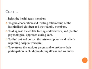 CONT…
It helps the health team members
 To gain cooperation and trusting relationship of the
hospitalized children and their family members.
 To diagnose the child's feeling and behavior, and planfor
psychological approach during care.
 To find out and correct the misconceptions and beliefs
regarding hospitalized care.
 To reassure the anxious parent and to promote their
participation in child care during illness and wellness
 