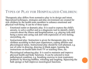 TYPES OF PLAY FOR HOSPITALIZED CHILDREN:
Therapeutic play differs from normative play in its design and intent.
Specialized techniques, strategies and play environment are created for
sick children by the health team members to enhance emotional and
physical well-being. It can be of three types:
1. Emotional outlet or dramatic play: It is used to express the child's
anxiety, to solve conflict and as a diagnostic tool to identify child's
concern about the illness and hospitalization, e.g. playing with doll
being a nurse and caring sick doll with expression of own feeling,
storytelling, etc.
2. Instructional play: Instruction is given for therapeutic play to the
children according to their past experiences, coping abilities and
physiological status. Instructional play should be well-planned, e.g.
use of color in drawing, drawing in blank paper, learning the
instructions on health habit from TV or teaching films, etc.
3. Physiological enhancing play: It is used to maintain and improve
physical health and body functions. It can be selected to treat
pathological condition, e.g. breathing exercise to treat respiratory
problems by blowing bubbles, whistling and laughing. Squeezing the
bath sponge or ball improves neurological functions.
 
