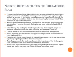 NURSING RESPONSIBILITIES FOR THERAPEUTIC
PLAY:
 Organize play facilities for the sick children. Every pediatric unit should have some space
for play or play room with facilities for storage of play materials. Age- appropriate play
things to be arranged for the children in adequate numbers. Individual play materials can
also be of play for hospitalized children. Any time should be play them. permitted. There
should not be any fixed period of time.
 Involve other members of health team, social worker , play therapist (play lady), parents
and other family members for play in the hospital or at home and communicate with all
members.
 Interact during play and help the child to express feelings. Then interpret, analyze and
handle the emotional and physical needs to provide necessary support and care.
 Observe and record the child's behavior and the interaction patterns during playing .
 Protect children if their play becomes too aggressive and guide them into less destructive
types of play activities.
 Encourage all children to participate in all planned play programs. Nurses may also have an
opportunity to participate with the children during play.
 Teach the parents and other family members about the importance of play for therapeutic
value, recreational value and all round development of personality.
 Nurse should serve as an advocate, a spokesman, a diagnostic observer, source of support,
planner and teacher to promote play for the children at hospital and home.
 