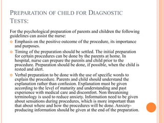PREPARATION OF CHILD FOR DIAGNOSTIC
TESTS:
For the psychological preparation of parents and children the following
guidelines can assist the nurse:
 Emphasis on the positive outcome of the procedure, its importance
and purposes.
 Timing of the preparation should be settled. The initial preparation
for certain procedures can be done by the parents at home. In
hospital, nurse can prepare the parents and child prior to the
procedure. Preparation should be done, if possible, when the child is
rested and alert.
 Verbal preparation to be done with the use of specific words to
explain the procedure. Parents and child should understand the
explanation rather than confusion. Explanation must be given
according to the level of maturity and understanding and past
experience with medical care and discomfort. Non threatening
terminology is used to reduce anxiety. Information need to be given
about sensations during procedures, which is more important than
that about where and how the procedures will be done. Anxiety-
producing information should be given at the end of the preparation.
 