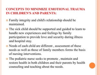 CONCEPTS TO MINIMIZE EMOTIONAL TRAUMA
IN CHILDREN'S AND PARENTS:
 Family integrity and child's relationship should be
maintained.
 The sick child should be supported and guided to learn to
handle new experiences and feelings by family
participation to provide love and security during illness
and hospital stay.
 Needs of each child are different , assessment of these
needs as well as those of family members forms the basis
of nursing interventions.
 The pediatric nurse seeks to promote , maintain and
restore health in both children and their parents by health
counseling and teaching about the needs.
 