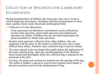 COLLECTION OF SPECIMENS FOR LABORATORY
EXAMINATION:
During hospitalization of children, the nurse may carry out or assist in
certain diagnostic procedures, including collection of specimens of urine,
stool, sputum, throat swab, blood and cerebrospinal fluid.
 Collection of Urine Specimens:
1. Urine specimens for laboratory examinations can be collected as
routine urine specimen, clean-catch specimen and catheterized
specimen for culture. Children who are not toilet trained pose the
greatest problem to obtain urine specimen.
 Routine urine specimen collection from older children, who can
cooperate with the nurse or the mother is relatively easy, but is more
difficult from infants. Pediatric urine collection bag is used for infants.
 The nurse should wash own hands thoroughly before the application of
the urine collection bag. After the external genitalia of the child has
been cleaned and thoroughly dried, the collection bag is attached to the
perineum in the girls.
 For boys, the penis and scrotum are inserted into the opening of the bag.
The infant or toddler is placed in semi-Fowler position and a diaper is
placed in position to prevent the displacement of bag.
 