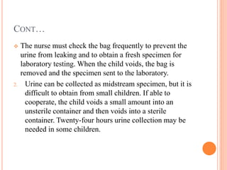 CONT…
 The nurse must check the bag frequently to prevent the
urine from leaking and to obtain a fresh specimen for
laboratory testing. When the child voids, the bag is
removed and the specimen sent to the laboratory.
2. Urine can be collected as midstream specimen, but it is
difficult to obtain from small children. If able to
cooperate, the child voids a small amount into an
unsterile container and then voids into a sterile
container. Twenty-four hours urine collection may be
needed in some children.
 