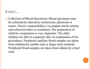 CONT…
 Collection of Blood Specimens: Blood specimens may
be collected by laboratory technicians, physician or
nurses. Nurse's responsibility is to prepare sterile articles
and collection tubes or containers. The preparation of
child for cooperation is very important. The older
children are able to cooperate after an explanation of the
procedures. Peripheral capillary blood samples are taken
from children by earlobe stab or finger stick methods.
Peripheral blood samples are taken from infants by a heel
stick.
 