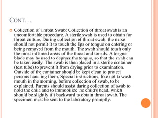 CONT…
 Collection of Throat Swab: Collection of throat swab is an
uncomfortable procedure. A sterile swab is used to obtain for
throat culture. During collection of throat swab, the nurse
should not permit it to touch the lips or tongue on entering or
being removed from the mouth. The swab should touch only
the most inflamed areas of the throat and tonsils. A tongue
blade may be used to depress the tongue, so that the swab can
be taken easily. The swab is then placed in a sterile container
(test tube) to prevent it from drying prior to examination.
Outside of the container should be kept clean to protect
persons handling them. Special instructions, like not to wash
mouth in the morning, before collection of swab, to be
explained. Parents should assist during collection of swab to
hold the child and to immobilize the child's head, which
should be slightly tilt backward to obtain throat swab. The
specimen must be sent to the laboratory promptly.
 