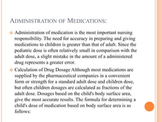 ADMINISTRATION OF MEDICATIONS:
 Administration of medication is the most important nursing
responsibility. The need for accuracy in preparing and giving
medications to children is greater than that of adult. Since the
pediatric dose is often relatively small in comparison with the
adult dose, a slight mistake in the amount of a administered
drug represents a greater error.
 Calculation of Drug Dosage Although most medications are
supplied by the pharmaceutical companies in a convenient
form or strength for a standard adult dose and children dose,
but often children dosages are calculated as fractions of the
adult dose. Dosages based on the child's body surface area,
give the most accurate results. The formula for determining a
child's dose of medication based on body surface area is as
follows:
 