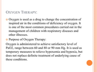 OXYGEN THERAPY:
 Oxygen is used as a drug to change the concentration of
inspired air in the conditions of deficiency of oxygen. It
is one of the most common procedures carried out in the
management of children with respiratory diseases and
other illnesses.
 Purpose of Oxygen Therapy:
Oxygen is administered to achieve satisfactory level of
PaO2, range between 60 and 80 or 90 mm Hg. It is used as
temporary measures to relieve hypoxemia and hypoxia, but
does not replace definite treatment of underlying cause of
these conditions.
 