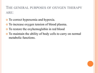 THE GENERAL PURPOSES OF OXYGEN THERAPY
ARE:
 To correct hypoxemia and hypoxia.
 To increase oxygen tension of blood plasma.
 To restore the oxyhemoglobin in red blood
 To maintain the ability of body cells to carry on normal
metabolic functions.
 