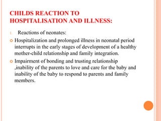 CHILDS REACTION TO
HOSPITALISATION AND ILLNESS:
1. Reactions of neonates:
 Hospitalization and prolonged illness in neonatal period
interrupts in the early stages of development of a healthy
mother-child relationship and family integration.
 Impairment of bonding and trusting relationship
,inability of the parents to love and care for the baby and
inability of the baby to respond to parents and family
members.
 